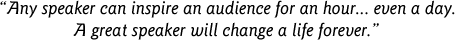 Any speaker can inspire an audience for an hour... even a day. A great speaker will change a life forever.